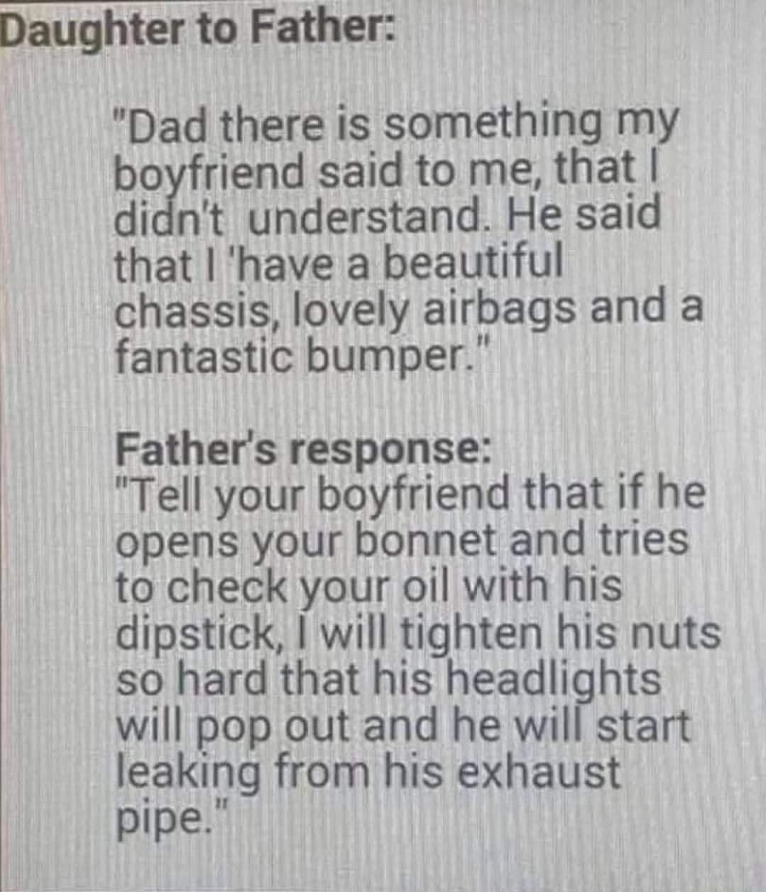 Daughter to Father Dad there is something my boyfriend said to me that didnt understand He said that have a beautiful chassis lovely airbags and a fantastic bumper Fathers response Tell your boyfriend that if he opens your bonnet and tries to check your oil with his dipstick will tighten his nuts so hard that his headlights will pop out and he will start leaking from his exhaust pipe