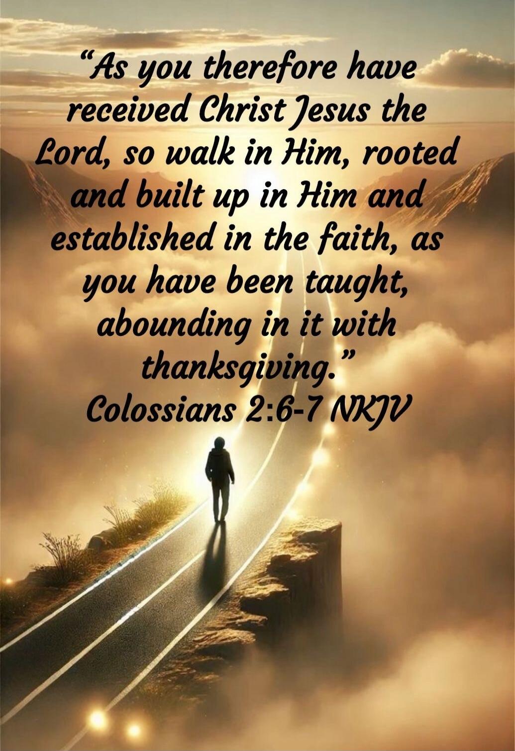 “As you therefore have received Christ Jesus the Lord, so walk in Him, rooted and built up in Him and established in the faith, as you have been taught, abounding in it with thanksgiving.” Colossians 2:6-7 NKJV