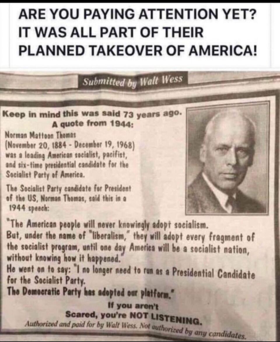 ARE YOU PAYING ATTENTION YET? IT WAS ALL PART OF THEIR PLANNED TAKEOVER OF AMERICA! Submitted by Walt Wess. Keep in mind this was said 73 years ago. A quote from 1944: Norman Mattoon Thomas (November 20, 1884 - December 19, 1968) was a leading American socialist, pacifist, and six-time presidential candidate for the Socialist Party of America. The 