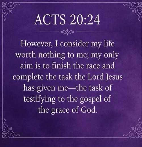 ACTS 20:24 However, I consider my life worth nothing to me; my only aim is to finish the race and complete the task the Lord Jesus has given me—the task of testifying to the gospel of the grace of God.