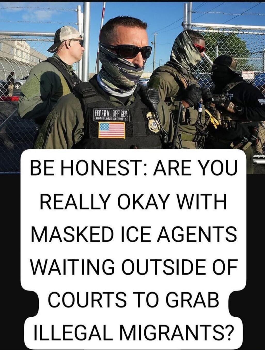 BE HONEST: ARE YOU REALLY OKAY WITH MASKED ICE AGENTS WAITING OUTSIDE OF COURTS TO GRAB ILLEGAL MIGRANTS? FEDERAL OFFICER HOMELAND SECURITY