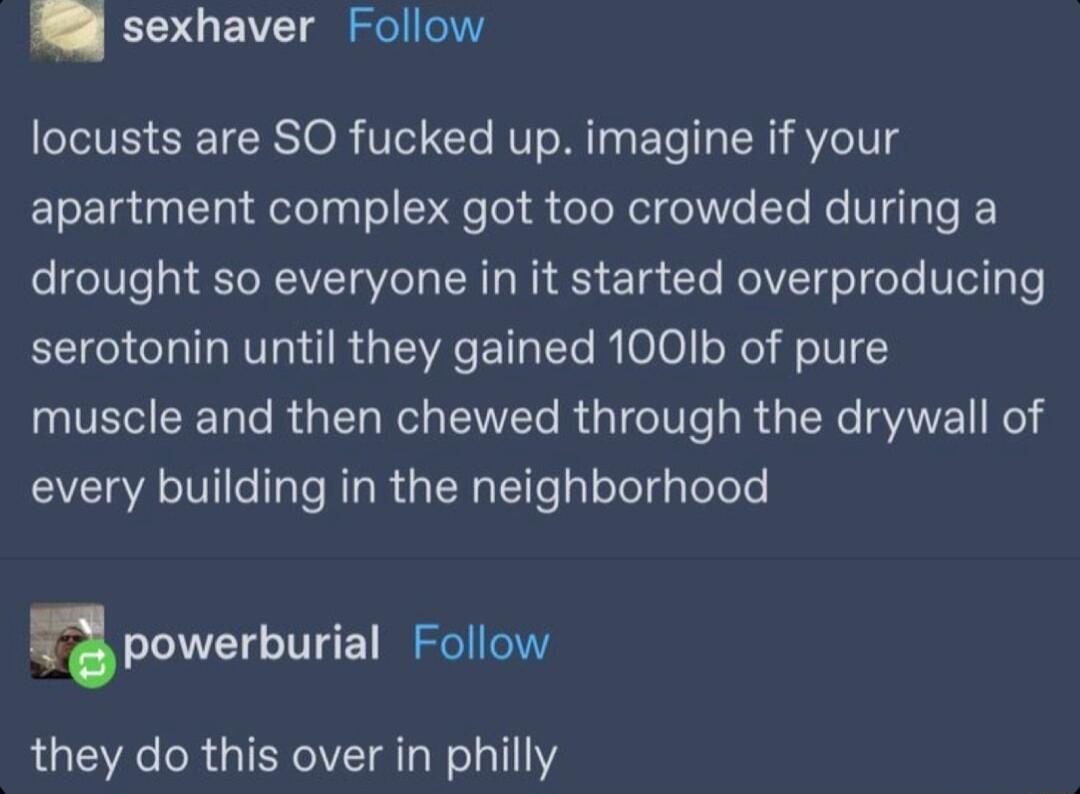 4 sexhaver Follow locusts are SO fucked up imagine if your apartment complex got too crowded during a drought so everyone in it started overproducing serotonin until they gained 1001b of pure muscle and then chewed through the drywall of every building in the neighborhood npowerburial Follow they do this over in philly