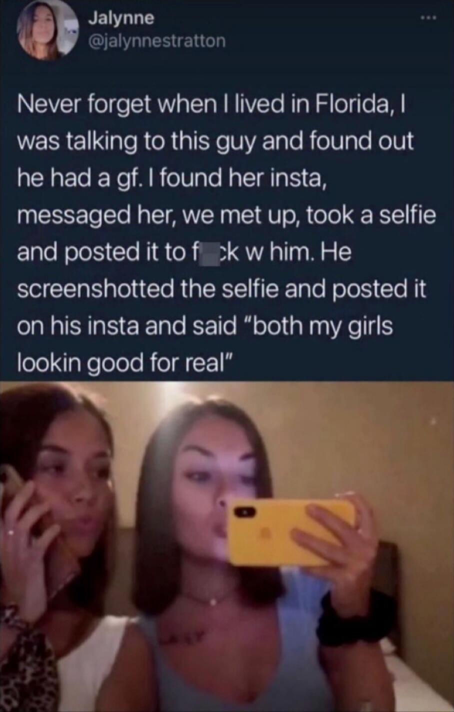 Never forget when I lived in Florida, I was talking to this guy and found out he had a gf. I found her insta, messaged her, we met up, took a selfie and posted it to f**k w him. He screenshotted the selfie and posted it on his insta and said “both my girls lookin good for real”