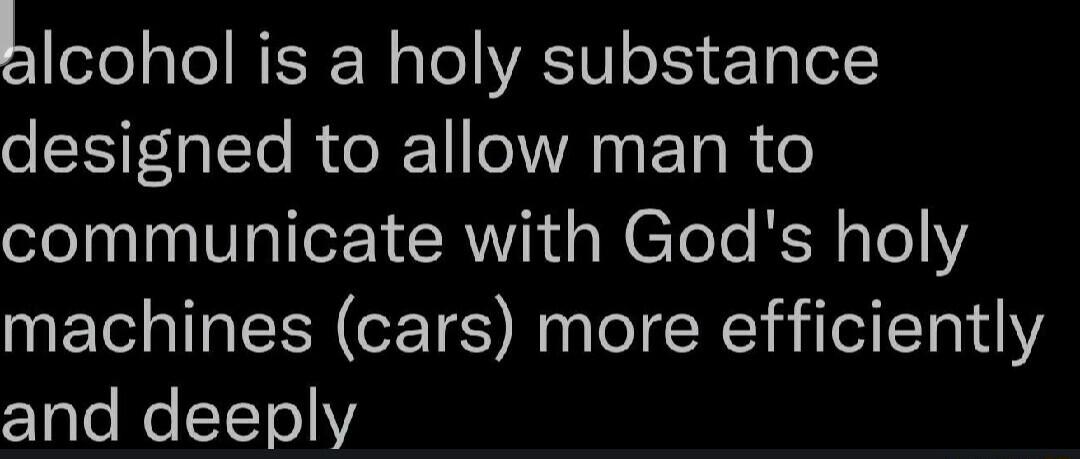hlcohol is a holy substance designed to allow man to communicate with Gods holy machines cars more efficiently and deeply
