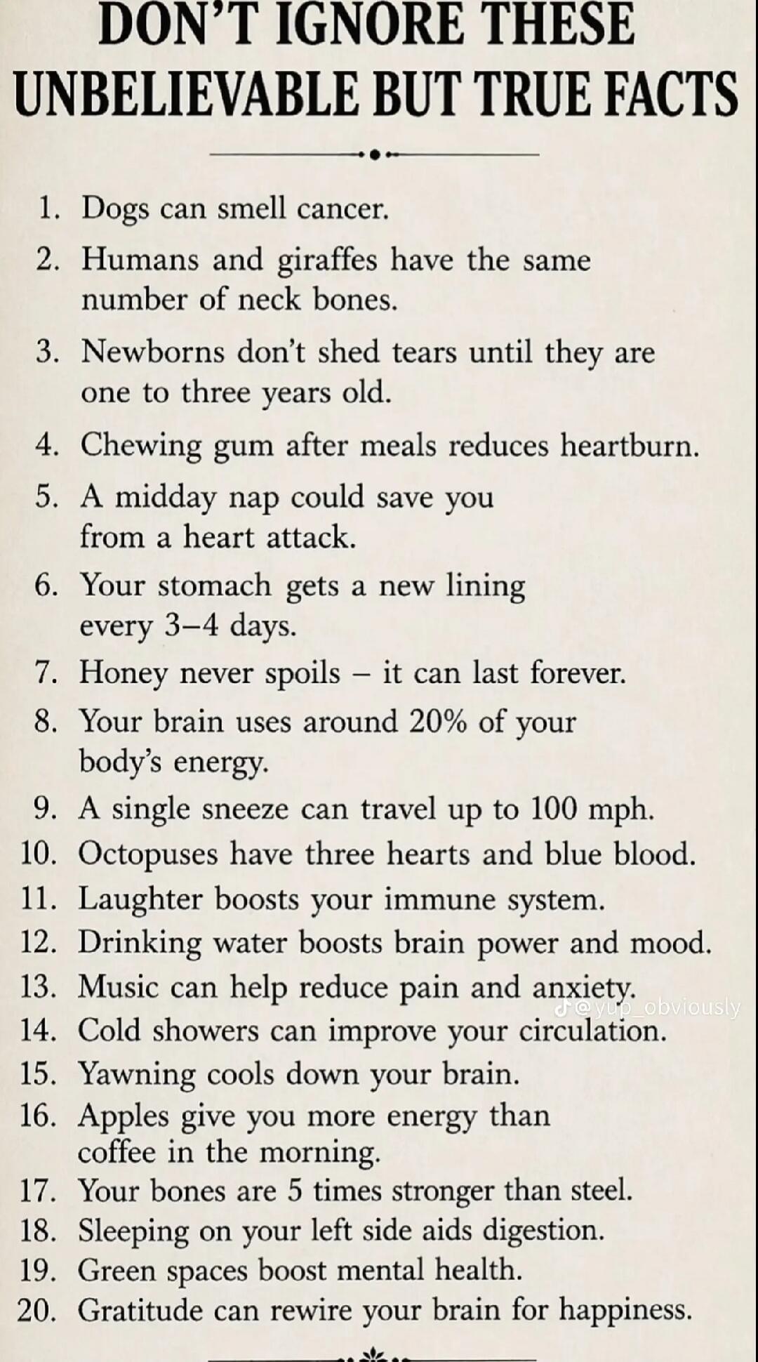 DON'T IGNORE THESE UNBELIEVABLE BUT TRUE FACTS 1. Dogs can smell cancer. 2. Humans and giraffes have the same number of neck bones. 3. Newborns don't shed tears until they are one to three years old. 4. Chewing gum after meals reduces heartburn. 5. A midday nap could save you from a heart attack. 6. Your stomach gets a new lining every 3–4 days. 7.