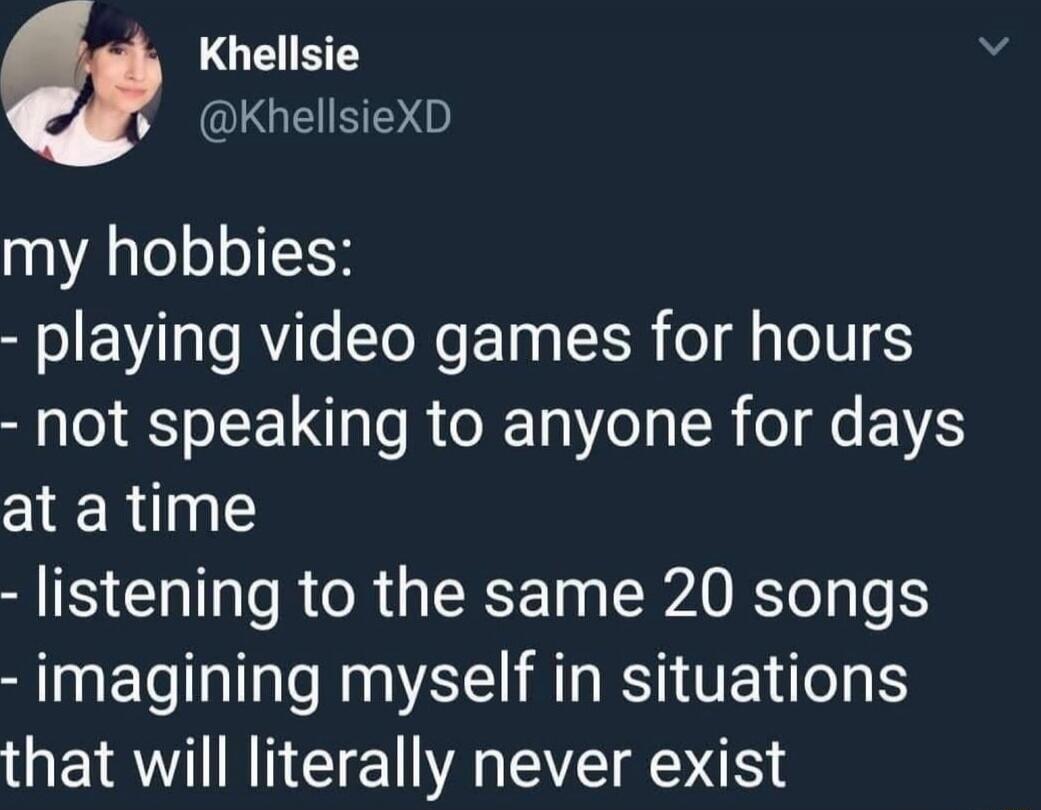 my hobbies:
- playing video games for hours
- not speaking to anyone for days at a time
- listening to the same 20 songs
- imagining myself in situations that will literally never exist