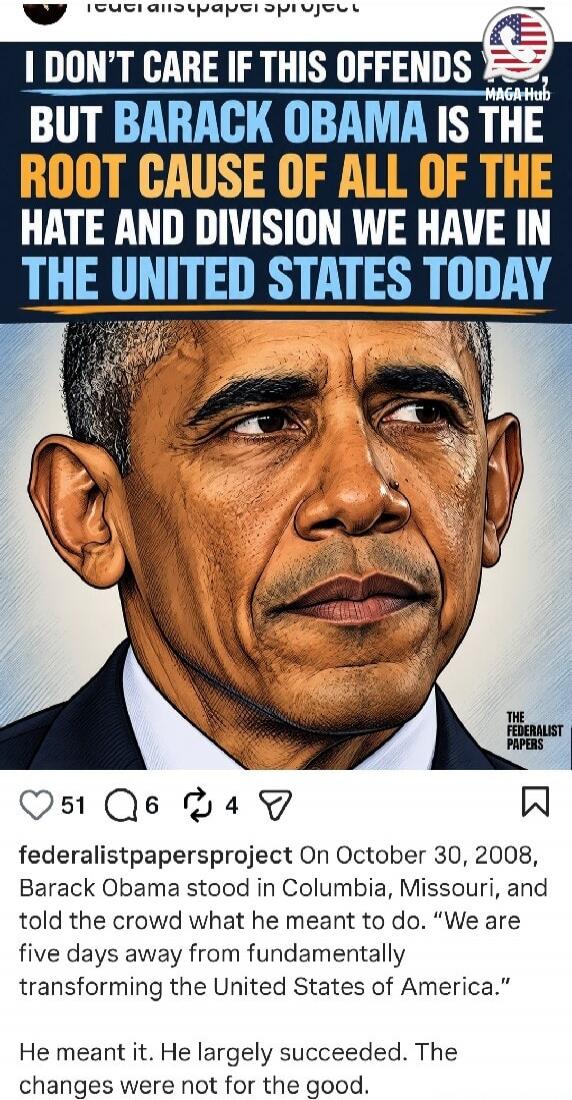 I DON'T CARE IF THIS OFFENDS BUT BARACK OBAMA IS THE ROOT CAUSE OF ALL OF THE HATE AND DIVISION WE HAVE IN THE UNITED STATES TODAY. On October 30, 2008, Barack Obama stood in Columbia, Missouri, and told the crowd what he meant to do. “We are five days away from fundamentally transforming the United States of America.” He meant it. He largely succe