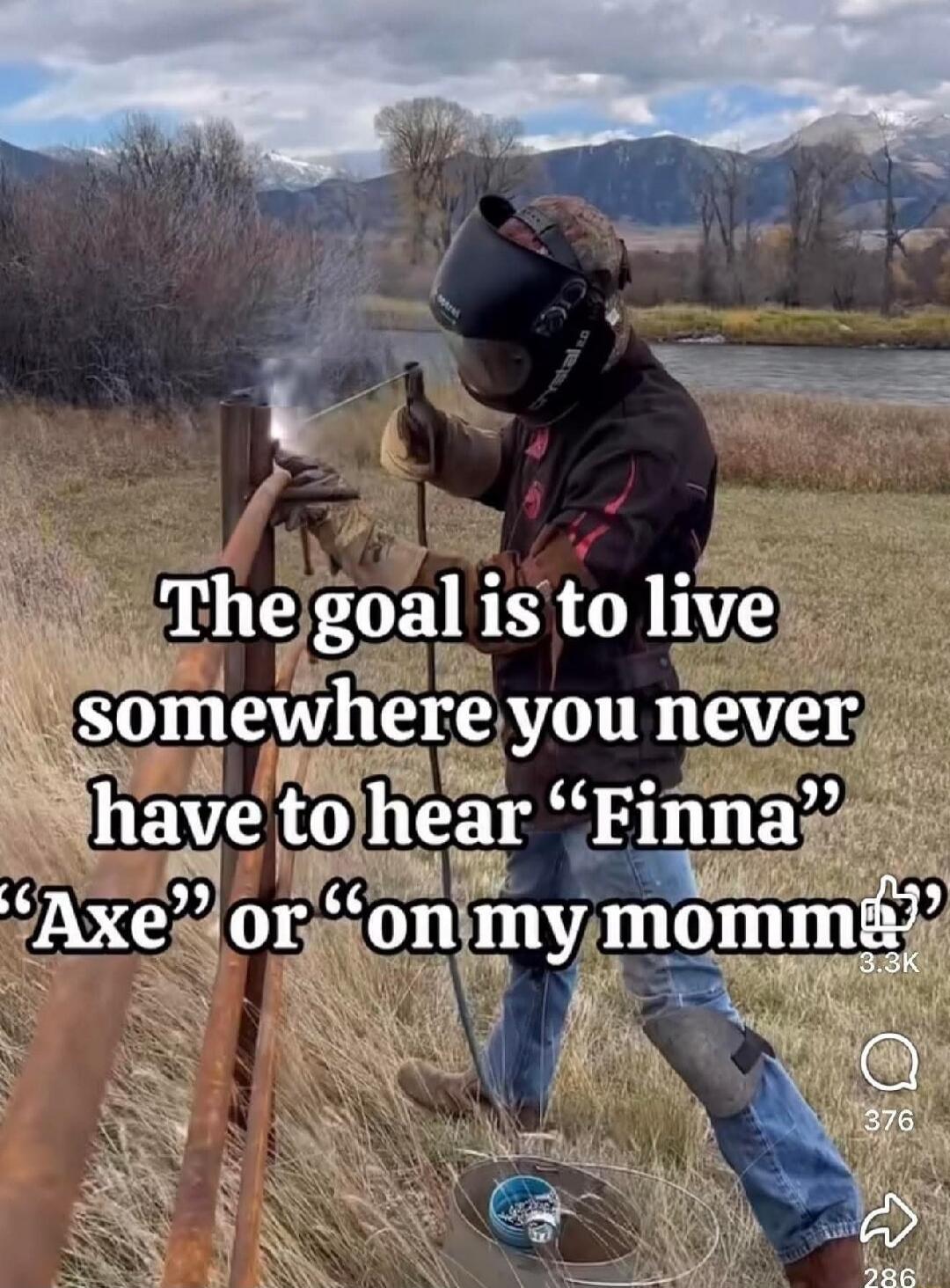 The goal is to live somewhere you never have to hear “Finna” “Axe” or “on my momma”