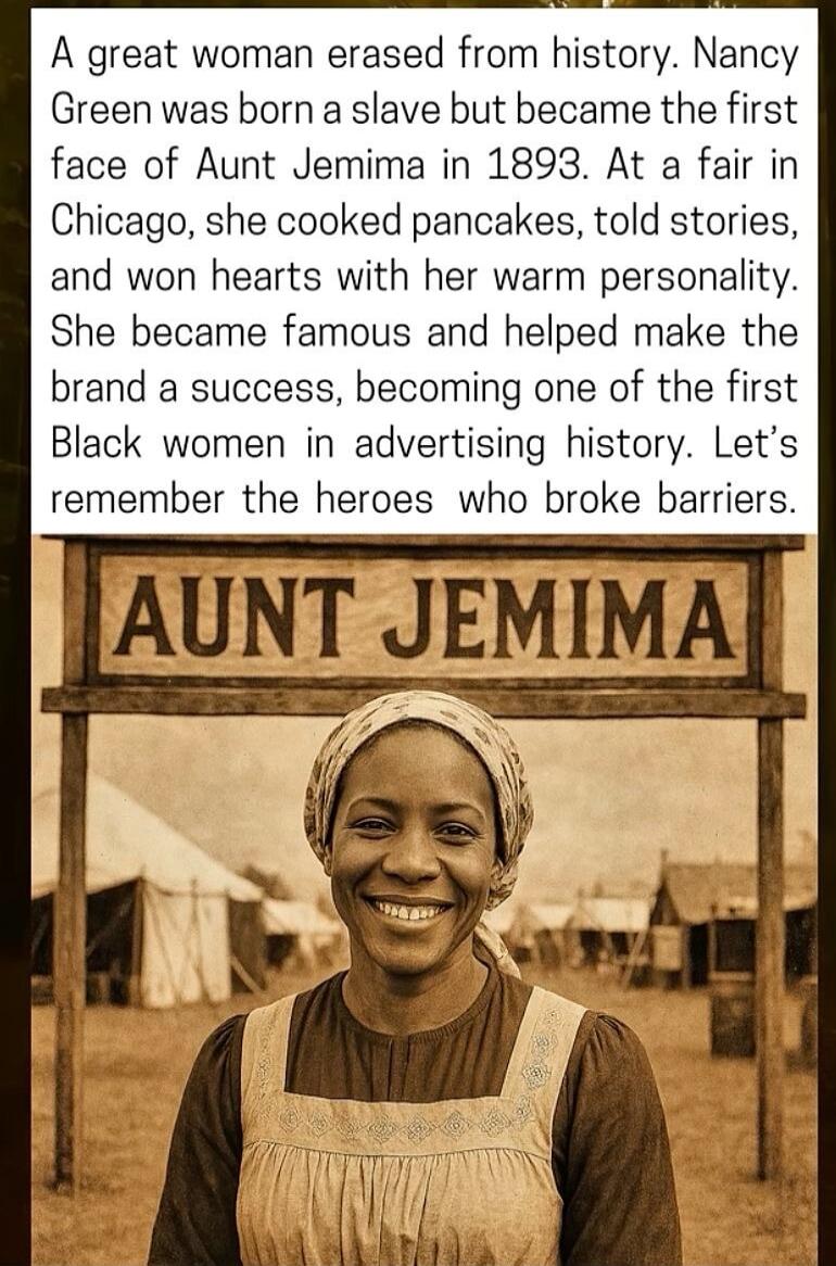 A great woman erased from history. Nancy Green was born a slave but became the first face of Aunt Jemima in 1893. At a fair in Chicago, she cooked pancakes, told stories, and won hearts with her warm personality. She became famous and helped make the brand a success, becoming one of the first Black women in advertising history. Let’s remember the h