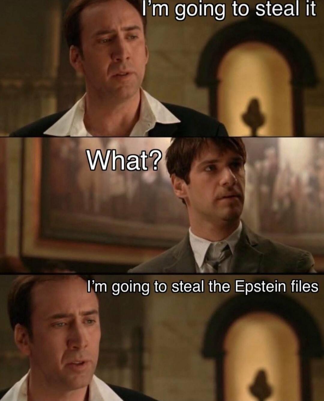 I'm going to steal it
What?
I'm going to steal the Epstein files