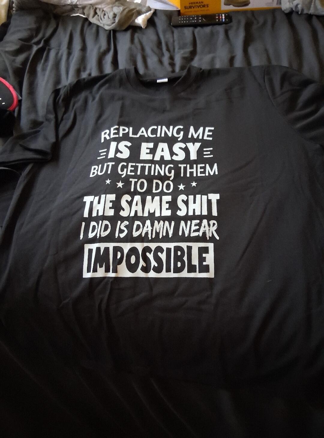 Replacing me is easy, but getting them to do the same shit I did is damn near impossible.