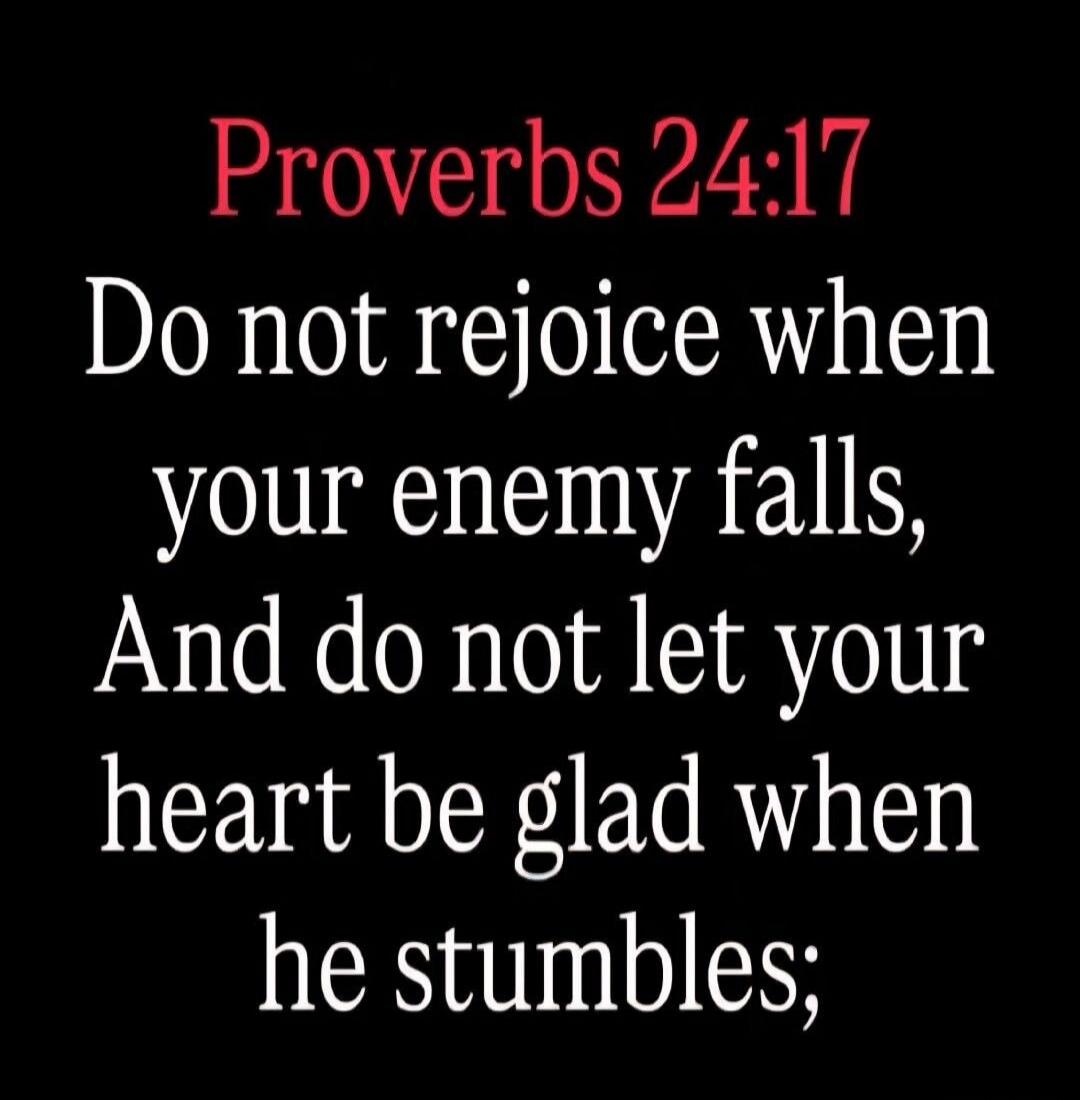 Proverbs 24:17 Do not rejoice when your enemy falls, And do not let your heart be glad when he stumbles;