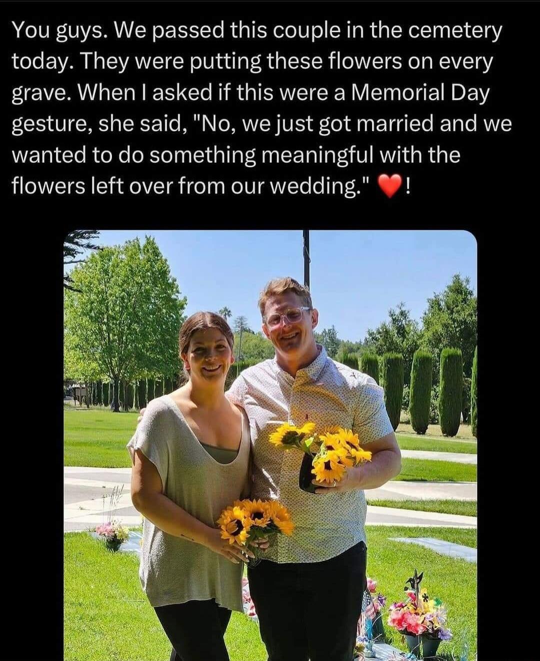 You guys We passed this couple in the cemetery today They were putting these flowers on every grave When asked if this were a Memorial Day gesture she said No we just got married and we wanted to do something meaningful with the flowers left over from our wedding