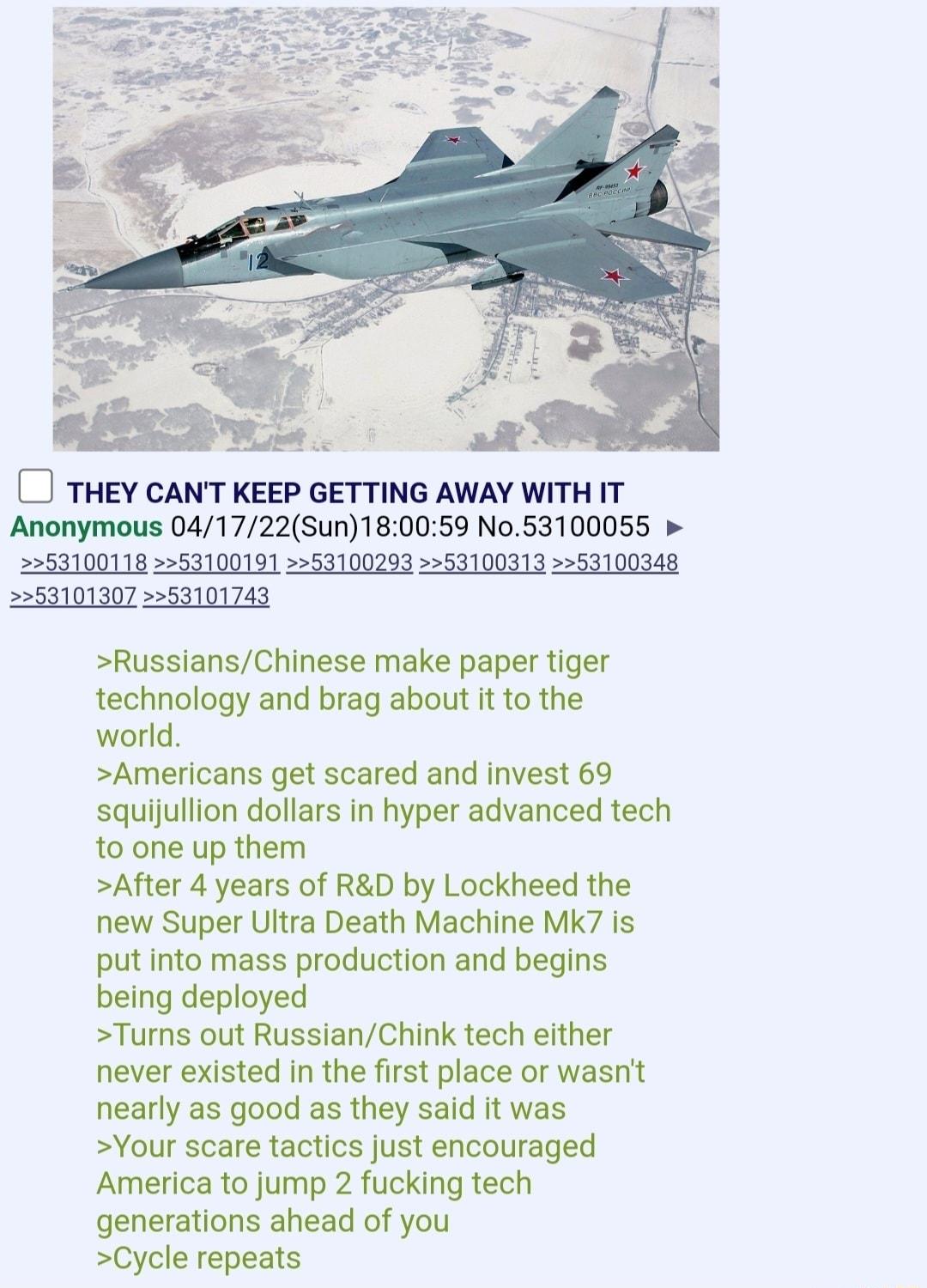 C THEY CANT KEEP GETTING AWAY WITH IT Anonymous 041722Sun180059 N053100055 53100118 53100191 53100293 53100313 53100348 53101307 53101743 RussiansChinese make paper tiger technology and brag about it to the world Americans get scared and invest 69 squijullion dollars in hyper advanced tech to one up them After 4 years of RD by Lockheed the new Super Ultra Death Machine Mk7 is put into mass product