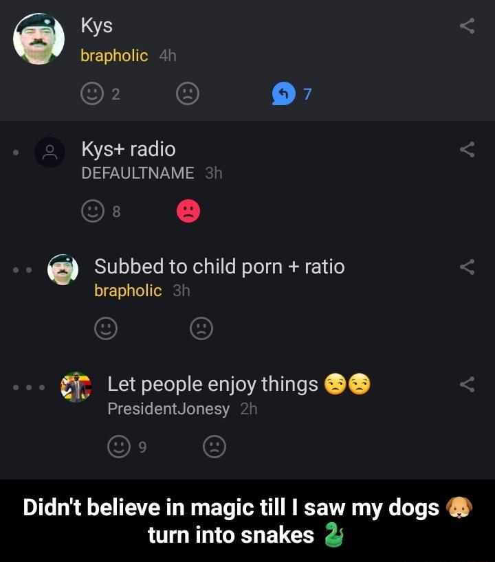 brapholic 24 Kys radio DEFAULTNAME Subbed to child porn ratio brapholic Let people enjoy things PresidentJonesy Didnt believe in magic till saw my dogs turn into snakes