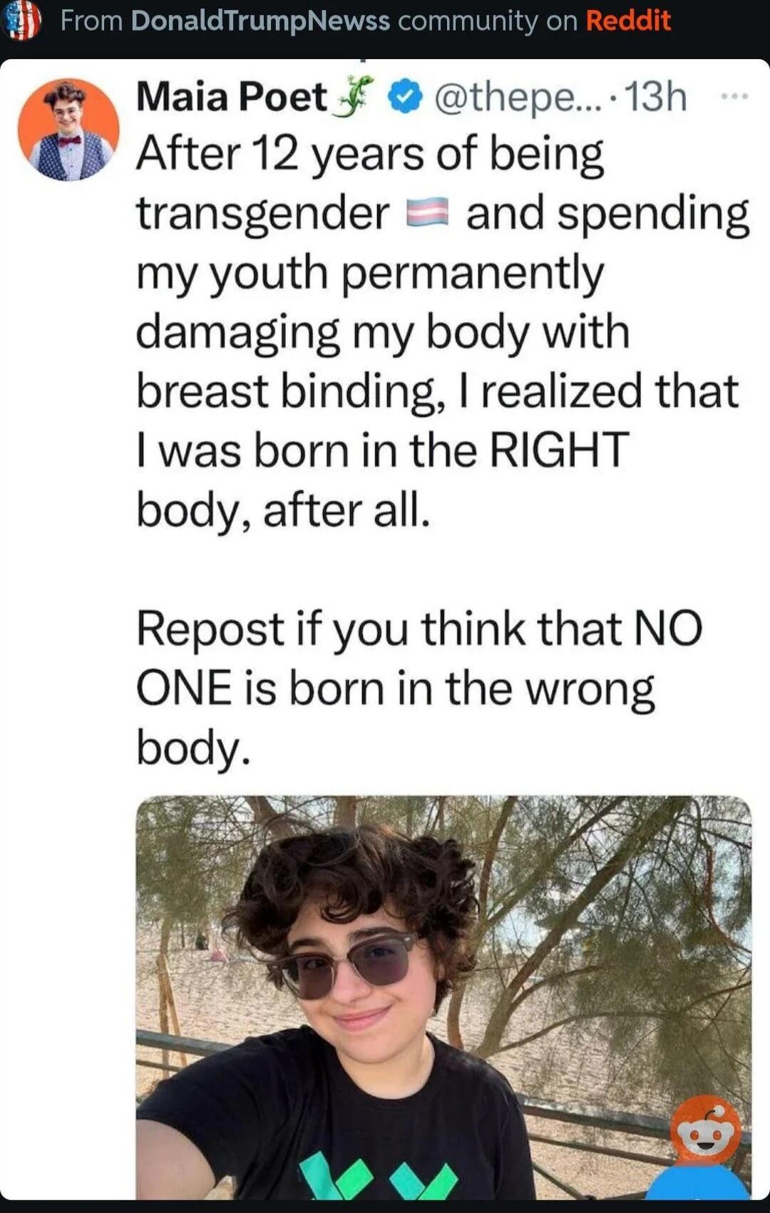 Maia Poet 👀 @thepe.... 13h
After 12 years of being transgender 🇺🇸 and spending my youth permanently damaging my body with breast binding, I realized that I was born in the RIGHT body, after all.

Repost if you think that NO ONE is born in the wrong body.