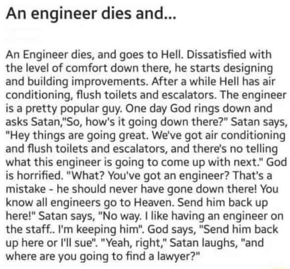 An engineer dies and An Engineer dies and goes to Hell Dissatisfied with the level of comfort down there he starts designing and building improvements After a while Hell has air conditioning flush toilets and escalators The engineer is a pretty popular guy One day God rings down and asks SatanSo hows it going down there Satan says Hey things are going great Weve got air conditioning and flush toil