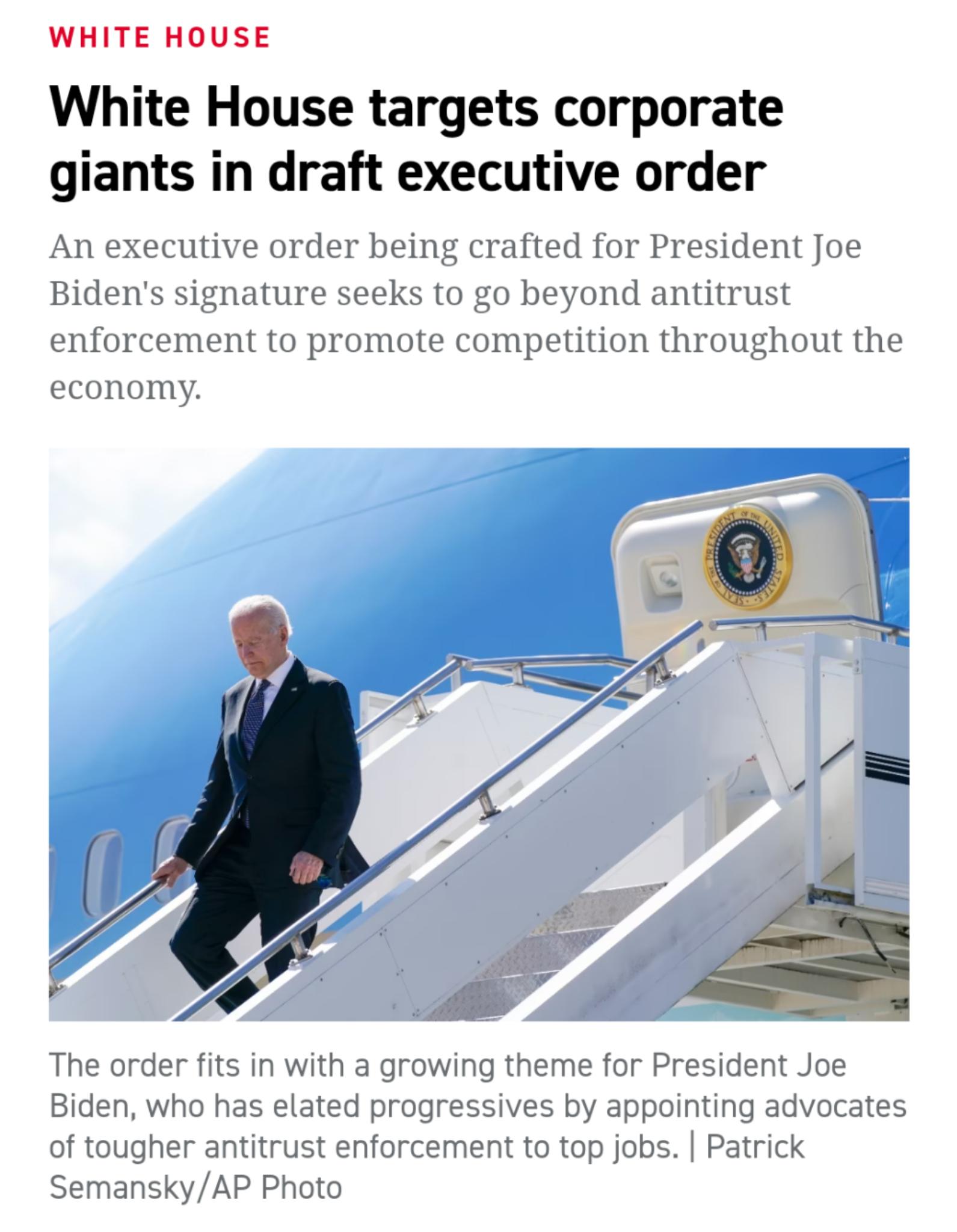 WHITE HOUSE White House targets corporate giants in draft executive order An executive order being crafted for President Joe Bidens signature seeks to go beyond antitrust enforcement to promote competition throughout the economy The order fits in with a growing theme for President Joe Biden who has elated progressives by appointing advocates of tougher antitrust enforcement to top jobs Patrick Sem