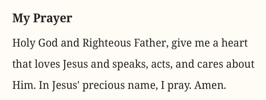 My Prayer Holy God and Righteous Father, give me a heart that loves Jesus and speaks, acts, and cares about Him. In Jesus' precious name, I pray. Amen.
