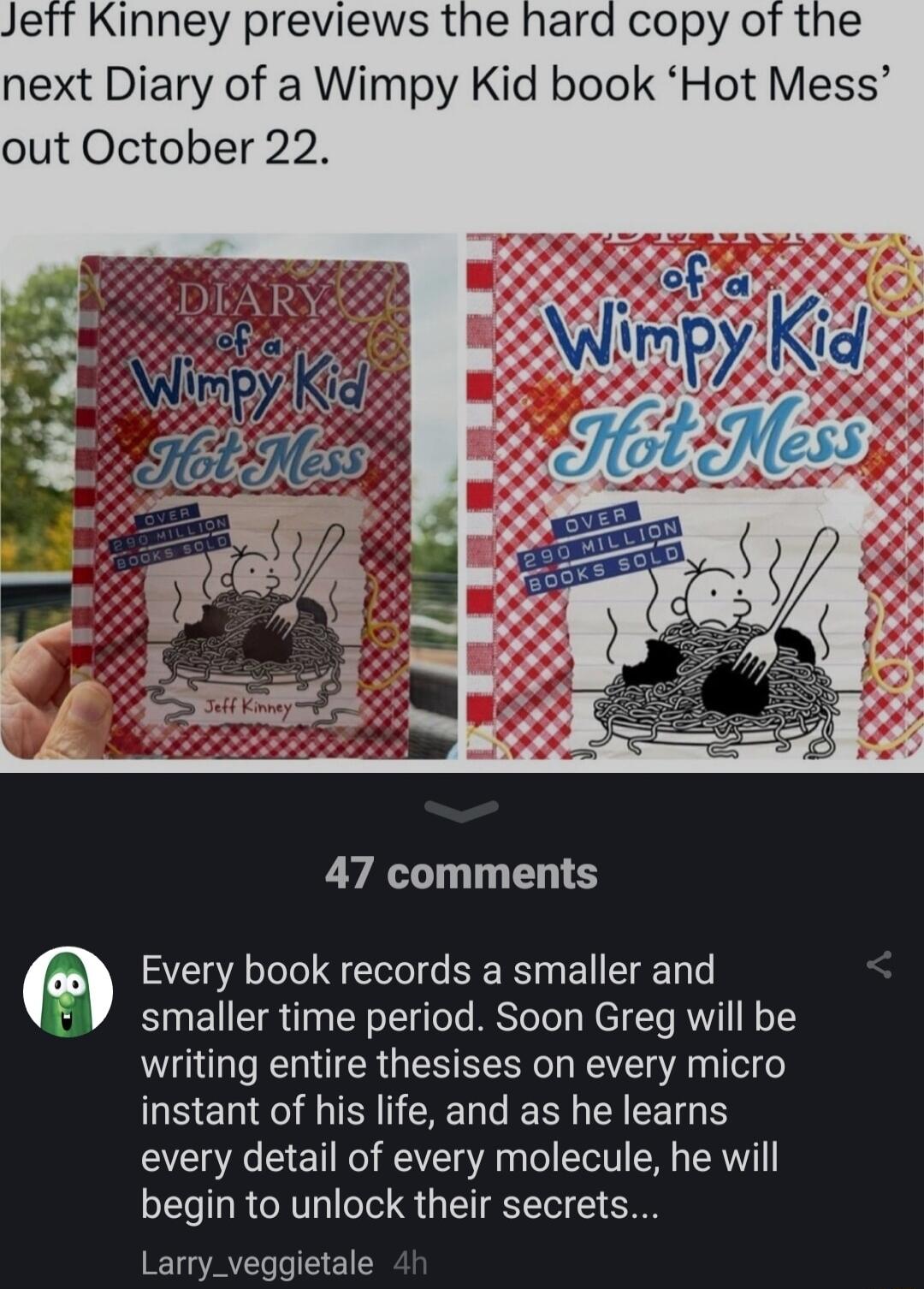 Jeft Kinney previews the hard copy of the next Diary of a Wimpy Kid book Hot Mess out October 22 47 comments Every book records a smaller and V smaller time period Soon Greg will be writing entire thesises on every micro instant of his life and as he learns every detail of every molecule he will begin to unlock their secrets Larry_veggietale