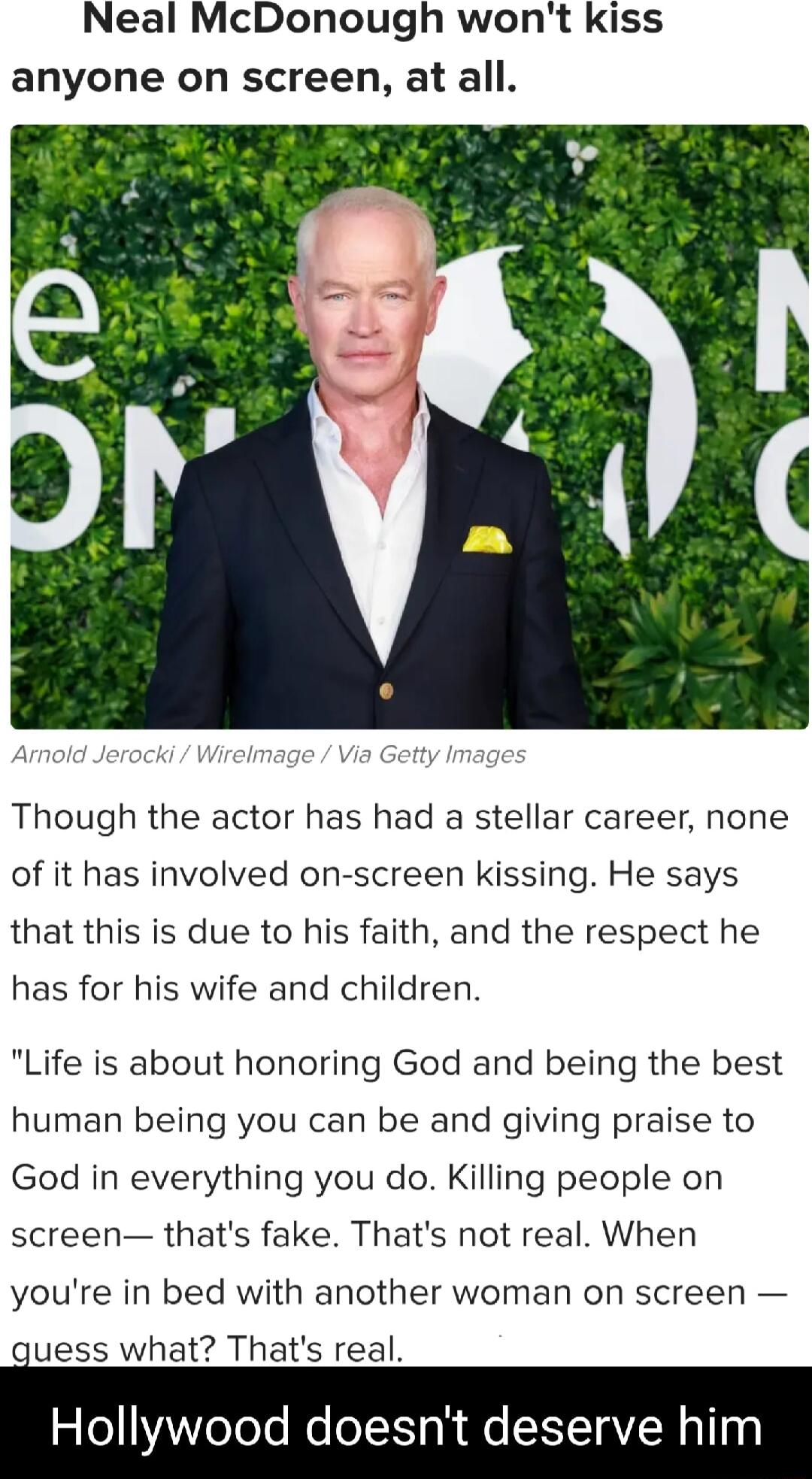 Neal McDonough wont kiss anyone on screen at all Though the actor has had a stellar career none of it has involved on screen kissing He says that this is due to his faith and the respect he has for his wife and children Life is about honoring God and being the best human being you can be and giving praise to God in everything you do Killing people on screen thats fake Thats not real When youre in 