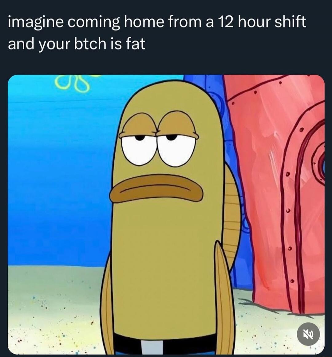 imagine coming home from a 12 hour shift and your btch is fat