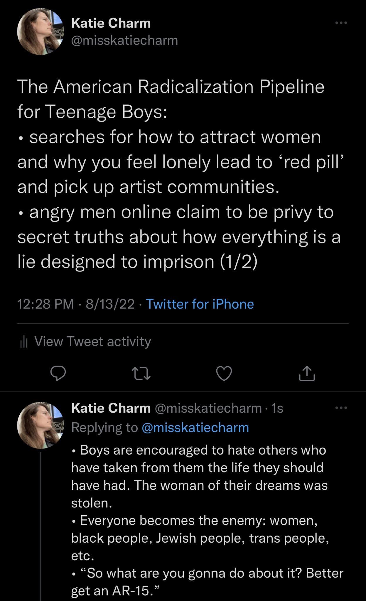 Katie Charm CLUESENEREL The American Radicalization Pipeline for Teenage Boys searches for how to attract women and why you feel lonely lead to red pill and pick up artist communities angry men online claim to be privy to secret truths about how everything is a lie designed to imprison 12 1228 PM 81322 Twitter for iPhone Il View Tweet activity 9 n V Katie Charm misskatiecharm 1s Replying to misska