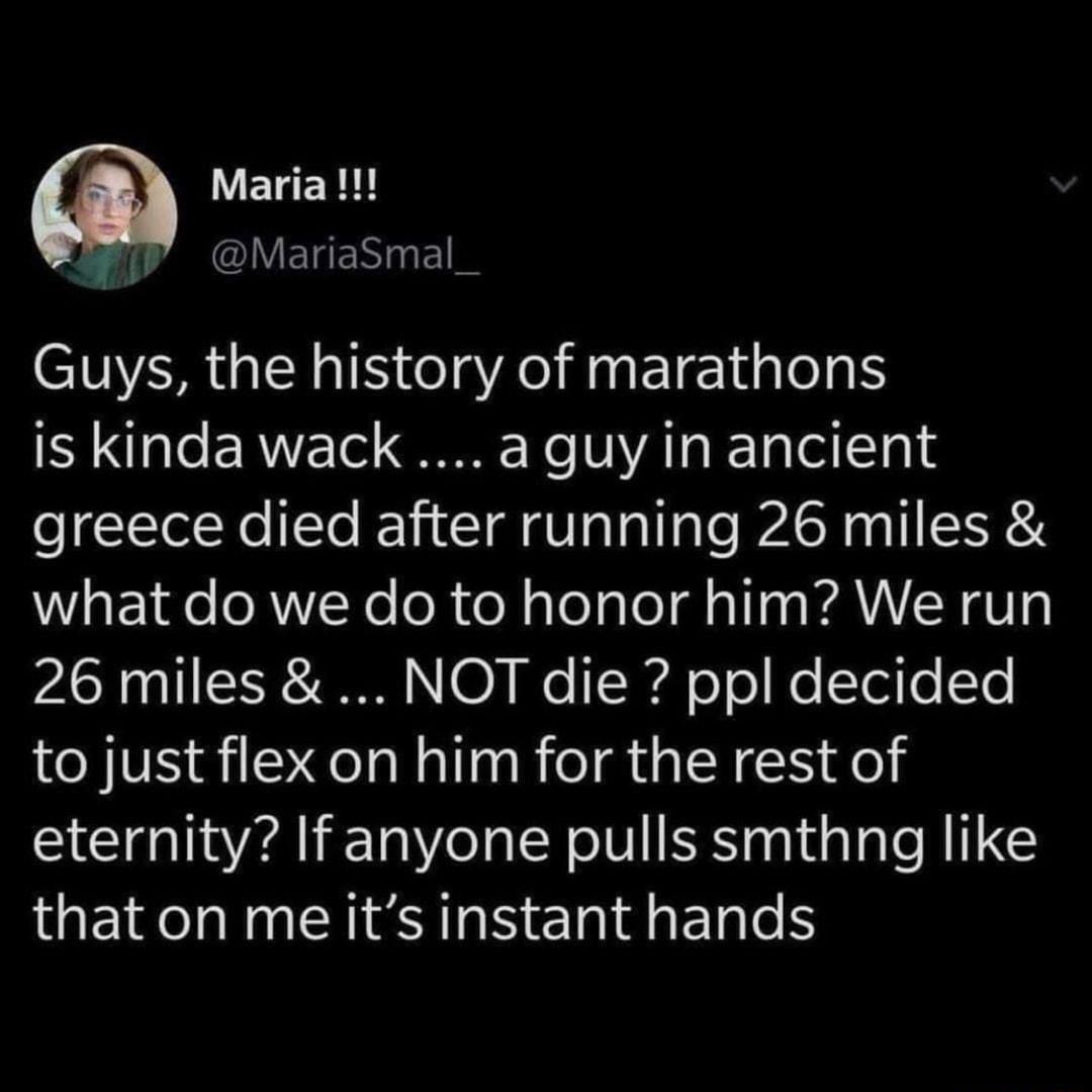 ELER B MariaSmal Guys the history of marathons is kinda wack aguy in ancient greece died after running 26 miles what do we do to honor him We run LY TSR N0 We TRy oTe Ko ei o Ye to just flex on him for the rest of eternity If anyone pulls smthng like that on me its instant hands