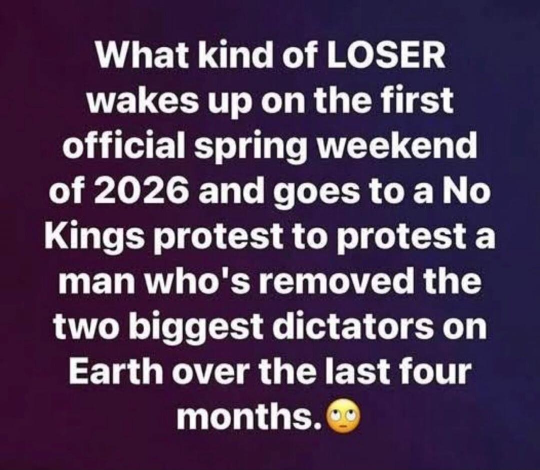 What kind of LOSER wakes up on the first official spring weekend of 2026 and goes to a No Kings protest to protest a man who's removed the two biggest dictators on Earth over the last four months. 🙄