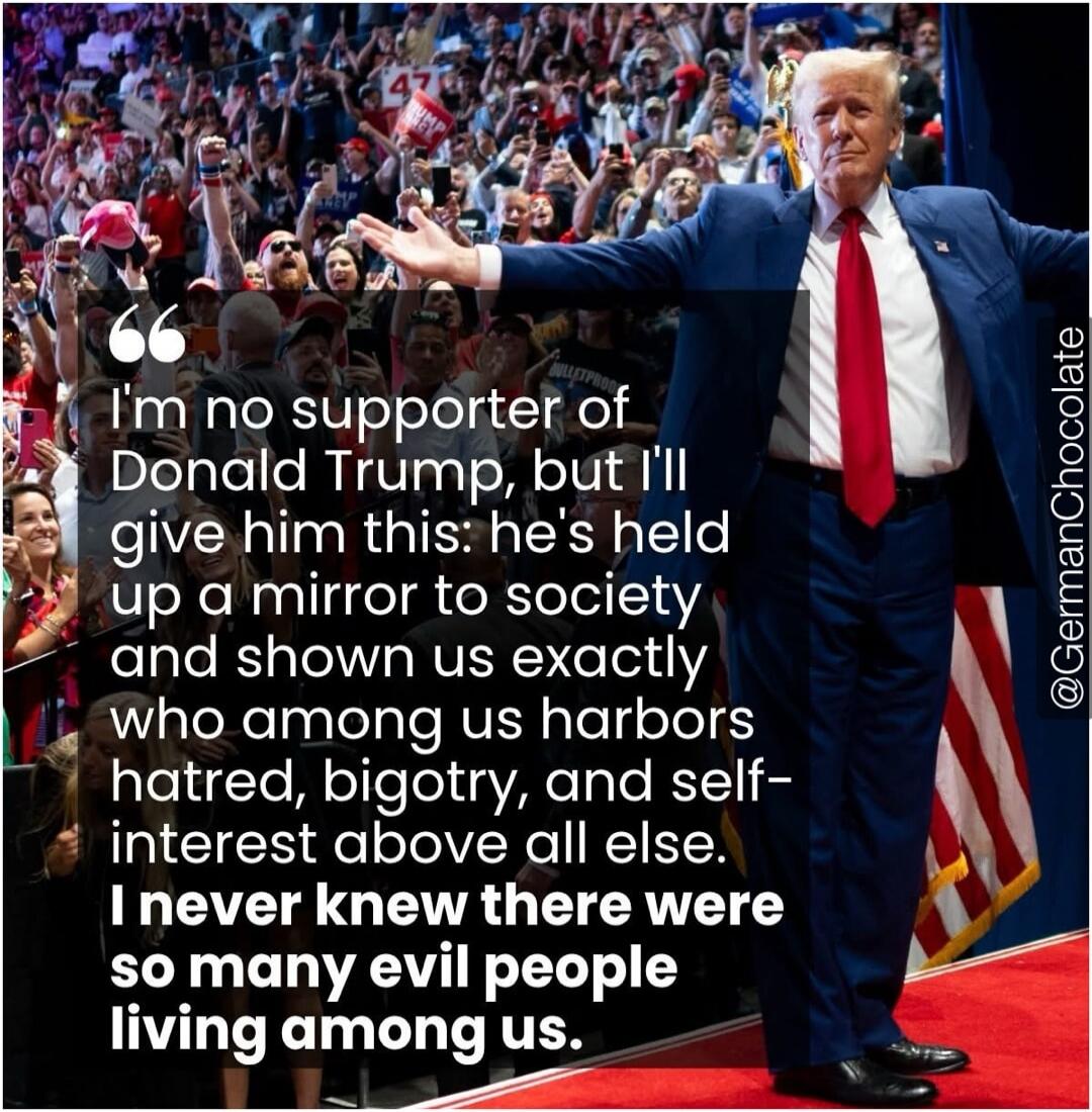 I'm no supporter of Donald Trump, but I'll give him this: he's held up a mirror to society and shown us exactly who among us harbors hatred, bigotry, and self-interest above all else. I never knew there were so many evil people living among us. @GermanChocolate