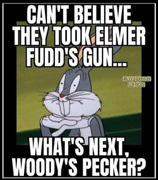 CAN'T BELIEVE THEY TOOK ELMER FUDD'S GUN... WHAT'S NEXT, WOODY'S PECKER?