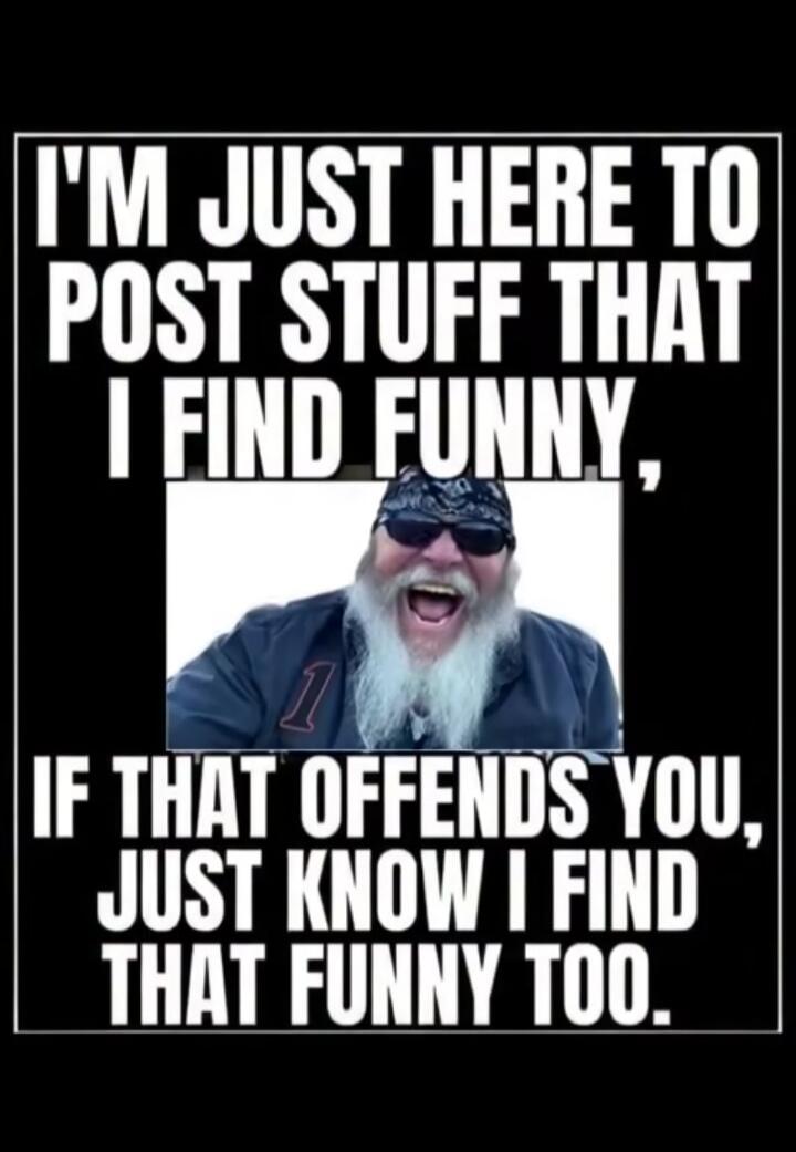 I'M JUST HERE TO POST STUFF THAT I FIND FUNNY, IF THAT OFFENDS YOU, JUST KNOW I FIND THAT FUNNY TOO.