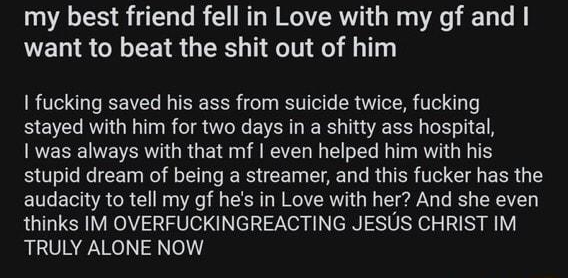 m 1TrueOffMyChest Ampnic1979 7h eR261 my best friend fell in Love with my gf and want to beat the shit out of him 1 fucking saved his ass from suicide twice fucking stayed with him for two days in a shitty ass hospital 1 was always with that mf even helped him with his stupid dream of being a streamer and this fucker has the audacity to tell my gf hes in Love with her And she even thinks IM OVERFU