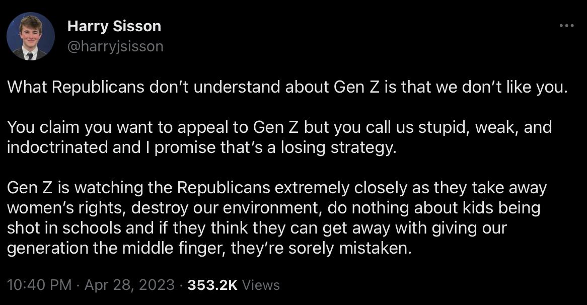 rmee What Republicans dont understand about Gen Z is that we dont fike you You claim you want to appeal to Gen Z but you call us stupid weak and indoctrinated and promise thats a losing strategy Gen Z s watching the Republicans extremely closely as they take away womens rights destroy our environment do nothing about kids being shotin schools and if they think they can get away with giving our gen