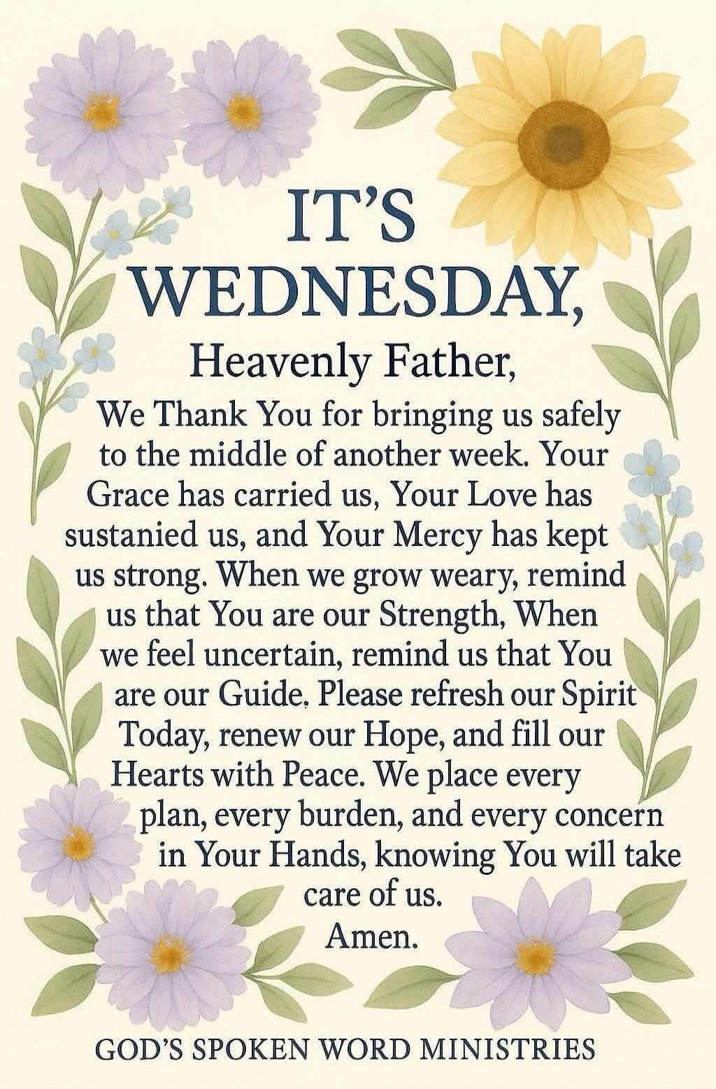 IT'S WEDNESDAY, Heavenly Father, We Thank You for bringing us safely to the middle of another week. Your Grace has carried us, Your Love has sustained us, and Your Mercy has kept us strong. When we grow weary, remind us that You are our Strength, When we feel uncertain, remind us that You are our Guide. Please refresh our Spirit Today, renew our Ho