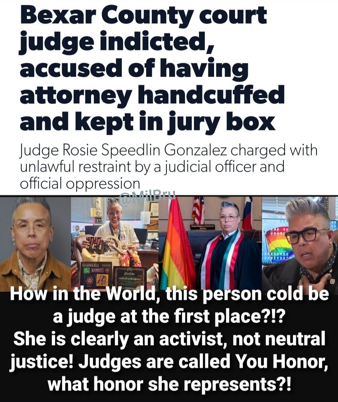 Bexar County court judge indicted, accused of having attorney handcuffed and kept in jury box
Judge Rosie Speedlin Gonzalez charged with unlawful restraint by a judicial officer and official oppression

How in the World, this person could be a judge at the first place??
She is clearly an activist, not neutral justice! Judges are called You Honor, w