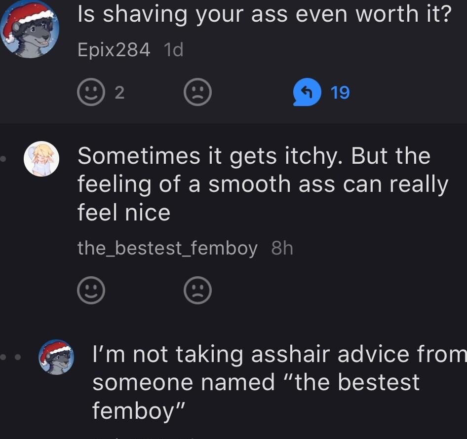 Is shaving your ass even worth it Epix284 1d 2 O O Sometimes it gets itchy But the feeling of a smooth ass can really feel nice the_bestest_femboy 8h Im not taking asshair advice from someone named the bestest femboy Epix284 6h