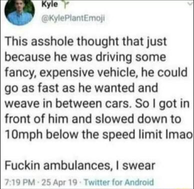 KylePlantEmoji This asshole thought that just because he was driving some fancy expensive vehicle he could go as fast as he wanted and weave in between cars So got in front of him and slowed down to 10mph below the speed limit Imao Fuckin ambulances swear 719 PM 25 Apr 19 Twitter for Android