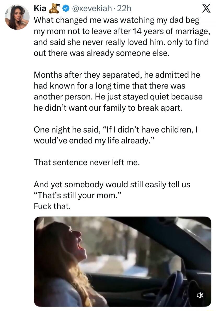 Kia 🧸 @xevekiah · 22h What changed me was watching my dad beg my mom not to leave after 14 years of marriage, and said she never really loved him. only to find out there was already someone else. Months after they separated, he admitted he had known for a long time that there was another person. He just stayed quiet because he didn't want our famil