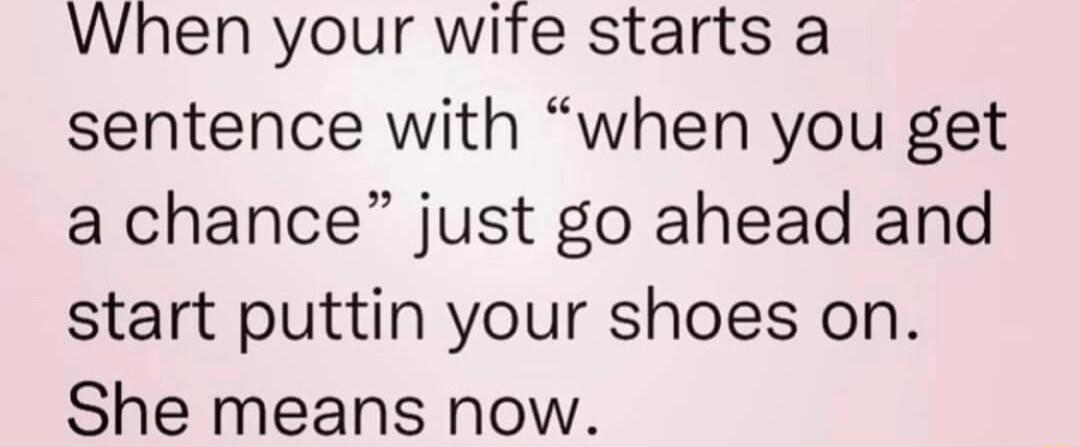 When your wife starts a sentence with when you get a chance just go ahead and start puttin your shoes on She means now