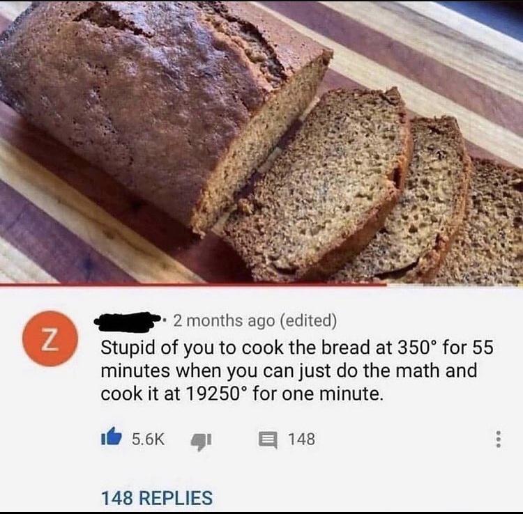 S 2 months ago edited 3 Stupid of you to cook the bread at 350 for 55 minutes when you can just do the math and cook it at 19250 for one minute 56k g B 148 148 REPLIES