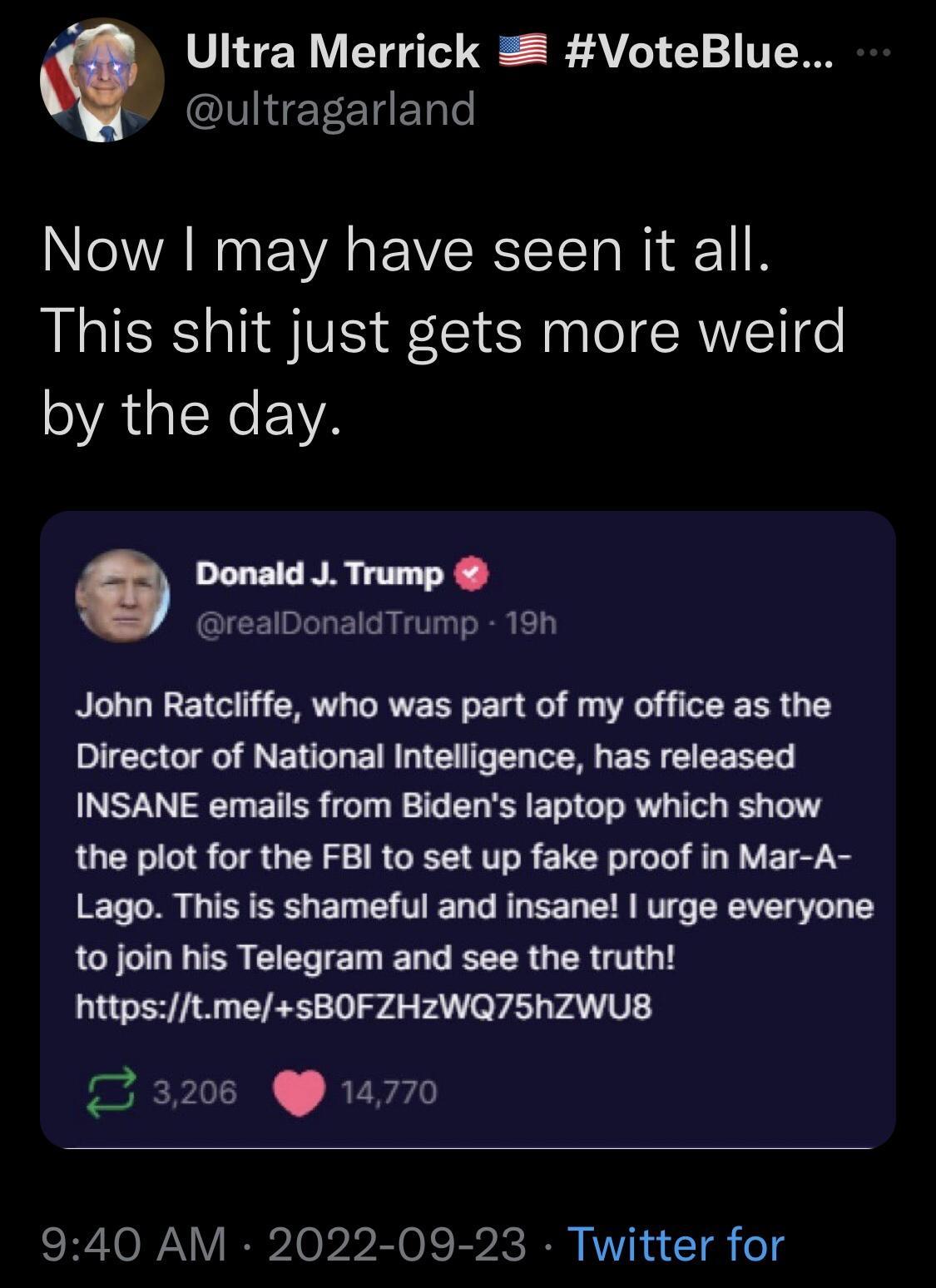 i Ultra Merrick 2 VoteBlue IET CTET Now may have seen it all This shit just gets more weird by the day ESPRE Y realDonaldTrump 19h John Ratcliffe who was part of my office as the Director of National Intelligence has released INSANE emails from Bidens laptop which show the plot for the FBI to set up fake proof in Mar A Lago This is shameful and insane urge everyone 1o join his Telegram and see the