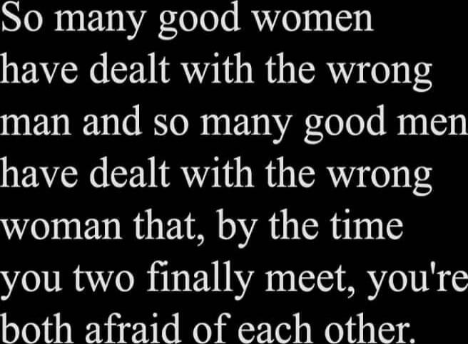 So many good women have dealt with the wrong man and so many good men have dealt with the wrong woman that, by the time you two finally meet, you're both afraid of each other.