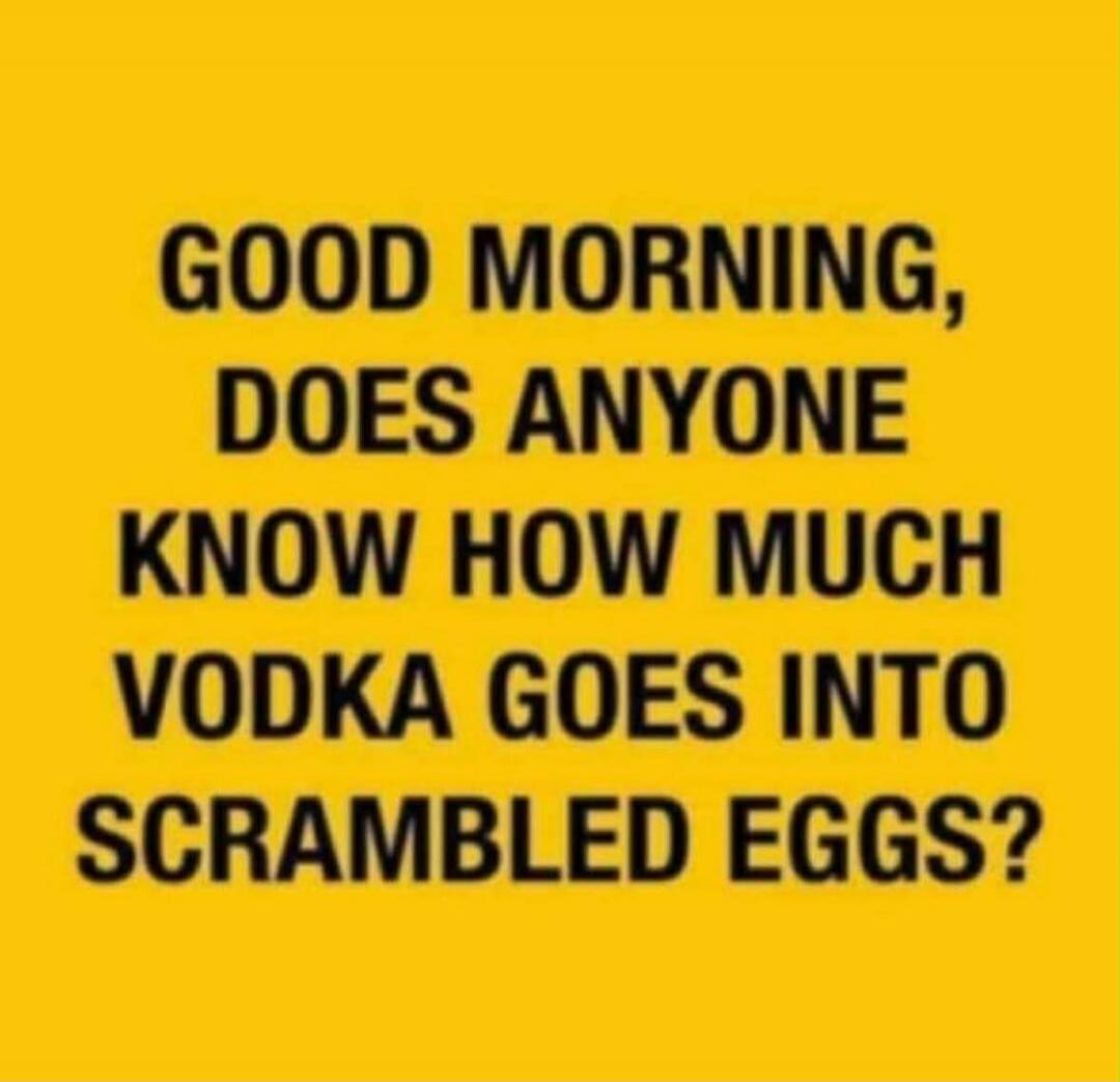 GOOD MORNING, DOES ANYONE KNOW HOW MUCH VODKA GOES INTO SCRAMBLED EGGS?