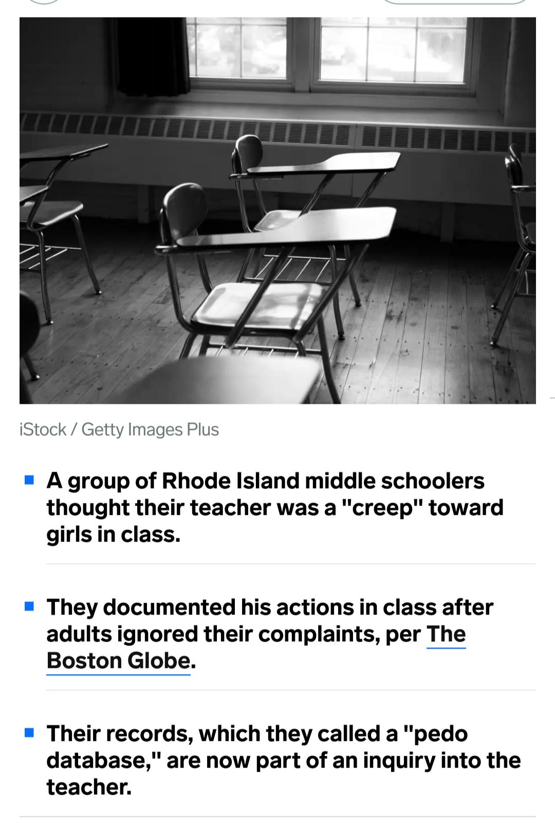 iStock G A group of Rhode Island middle schoolers thought their teacher was a creep toward girlsin class They documented his actions in class after adults ignored their complaints per The Boston Globe Their records which they called a pedo database are now part of an inquiry into the teacher
