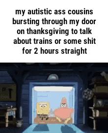 my autistic ass cousins bursting through my door on thanksgiving to talk about trains or some shit for 2 hours straight