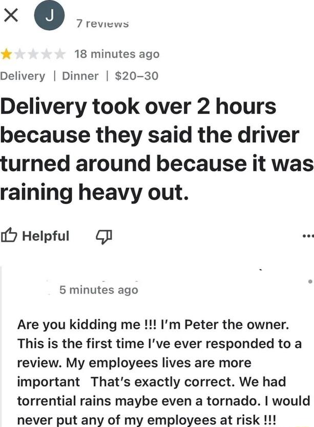 X 0 18 minutes ago Delivery Dinner 20 30 Delivery took over 2 hours because they said the driver turned around because it was raining heavy out 7 Helpful G 5 minutes ago Are you kidding me Im Peter the owner This is the first time Ive ever responded to a review My employees lives are more important Thats exactly correct We had torrential rains maybe even a tornado would never put any of my employe