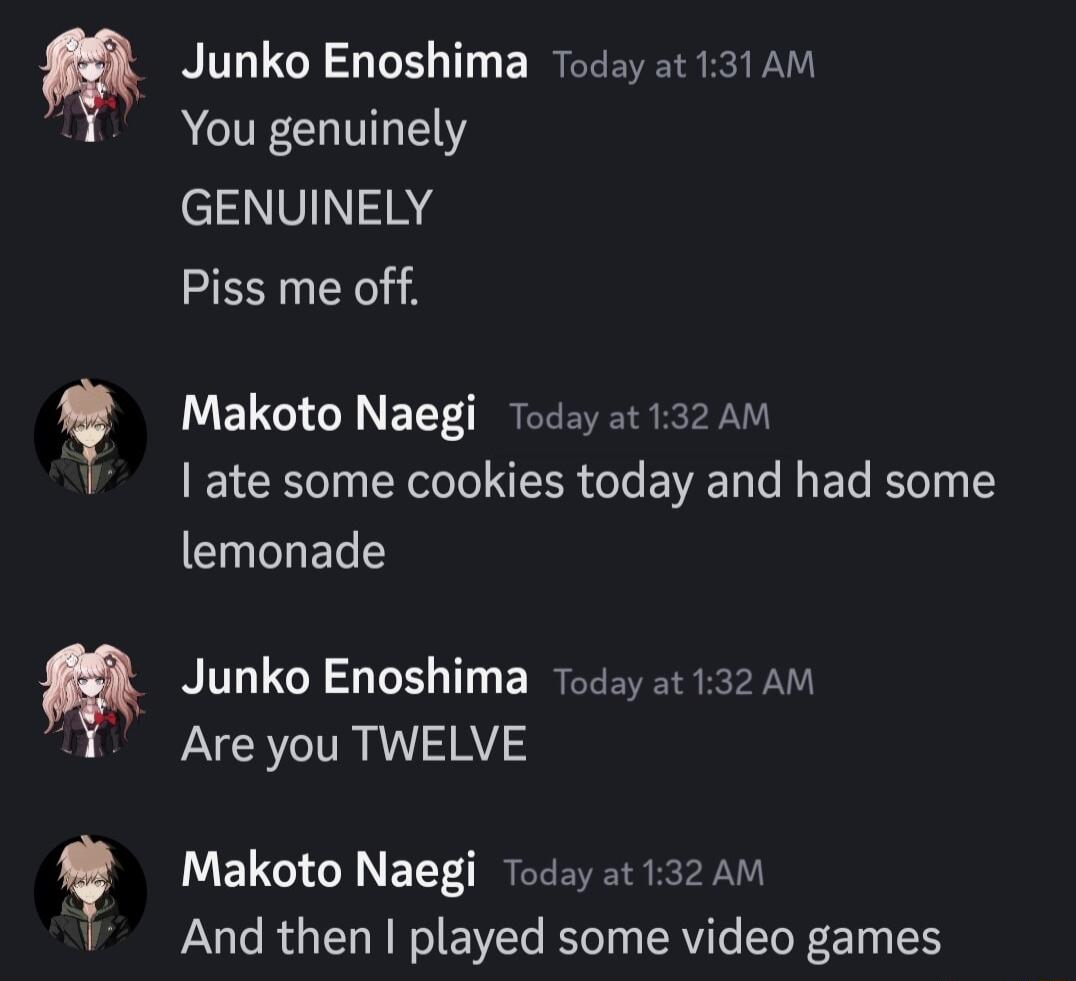 Junko Enoshima Today ot 131AM You genuinely GENUINELY Piss me off Makoto Naegi Today at 132 AM ate some cookies today and had some CIELT Junko Enoshima 7oday at 132 AM Are you TWELVE Makoto Naegi Today at 132 AM And then played some video games