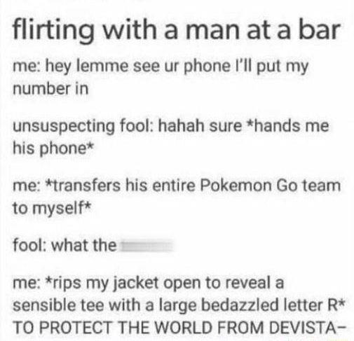 your protiy itle nothing o4 flirting with a man ata bar me hey lemme see ur phone Ill put my number in unsuspecting fool hahah sure hands me his phone me transfers his entire Pokemon Go team to myself fool what the me rips my jacket open to reveal a sensible tee with a large bedazzled letter R TO PROTECT THE WORLD FROM DEVISTA