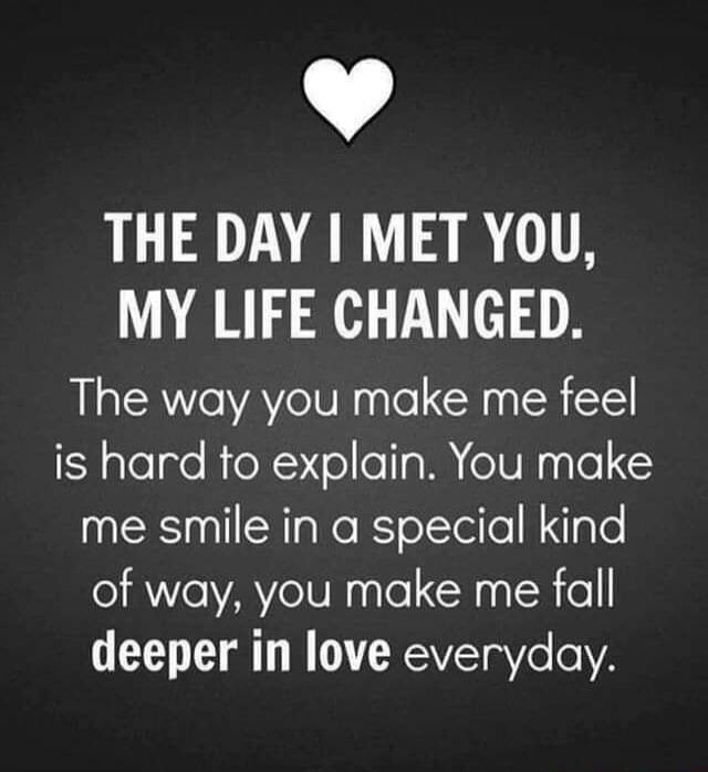THE DAY I MET YOU, MY LIFE CHANGED. The way you make me feel is hard to explain. You make me smile in a special kind of way, you make me fall deeper in love everyday.